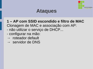 Ataques
1 – AP com SSID escondido e filtro de MAC
Clonagem de MAC e associação com AP:
- não utilizar o serviço de DHCP...
- configurar na mão:
→ roteador default
→ servidor de DNS
 