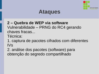 Ataques
2 – Quebra de WEP via software
Vulnerabilidade – PRNG do RC4 gerando
chaves fracas...
Técnica:
1. captura de pacotes cifrados com diferentes
IVs
2. análise dos pacotes (software) para
obtenção do segredo compartilhado
 