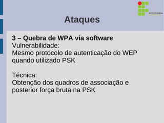 Ataques
3 – Quebra de WPA via software
Vulnerabilidade:
Mesmo protocolo de autenticação do WEP
quando utilizado PSK

Técnica:
Obtenção dos quadros de associação e
posterior força bruta na PSK
 