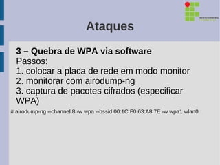 Ataques
  3 – Quebra de WPA via software
  Passos:
  1. colocar a placa de rede em modo monitor
  2. monitorar com airodump-ng
  3. captura de pacotes cifrados (especificar
  WPA)
# airodump-ng --channel 8 -w wpa --bssid 00:1C:F0:63:A8:7E -w wpa1 wlan0
 