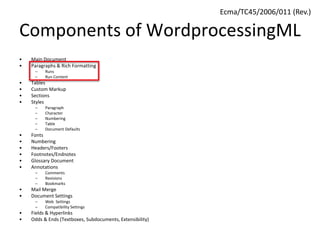 Components of WordprocessingML
• Main Document
• Paragraphs & Rich Formatting
– Runs
– Run Content
• Tables
• Custom Markup
• Sections
• Styles
– Paragraph
– Character
– Numbering
– Table
– Document Defaults
• Fonts
• Numbering
• Headers/Footers
• Footnotes/Endnotes
• Glossary Document
• Annotations
– Comments
– Revisions
– Bookmarks
• Mail Merge
• Document Settings
– Web Settings
– Compatibility Settings
• Fields & Hyperlinks
• Odds & Ends (Textboxes, Subdocuments, Extensibility)
Ecma/TC45/2006/011 (Rev.)
 