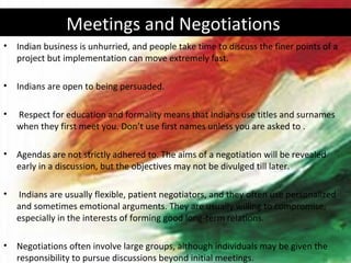 Meetings and Negotiations
•   Indian business is unhurried, and people take time to discuss the finer points of a
    project but implementation can move extremely fast.

•   Indians are open to being persuaded.

•   Respect for education and formality means that Indians use titles and surnames
    when they first meet you. Don’t use first names unless you are asked to .

•   Agendas are not strictly adhered to. The aims of a negotiation will be revealed
    early in a discussion, but the objectives may not be divulged till later.

•   Indians are usually flexible, patient negotiators, and they often use personalized
    and sometimes emotional arguments. They are usually willing to compromise,
    especially in the interests of forming good long-term relations.

•   Negotiations often involve large groups, although individuals may be given the
    responsibility to pursue discussions beyond initial meetings.
 