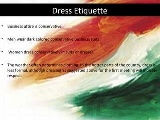Dress Etiquette
•   Business attire is conservative.

•   Men wear dark colored conservative business suits.

•   Women dress conservatively in suits or dresses.

•   The weather often determines clothing. In the hotter parts of the country, dress is
    less formal, although dressing as suggested above for the first meeting will indicate
    respect.
 