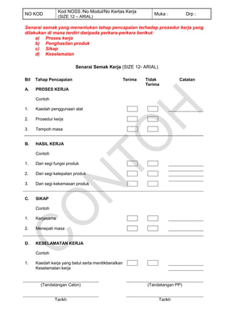 Kod NOSS /No Modul/No Kertas Kerja
NO KOD                                                            Muka :          Drp :
                  (SIZE 12 – ARIAL)

Senarai semak yang menentukan tahap pencapaian terhadap prosedur kerja yang
dilakukan di mana terdiri daripada perkara-perkara berikut:
     a) Proses kerja
     b) Penghasilan produk
     c) Sikap
     d) Keselamatan

                           Senarai Semak Kerja (SIZE 12- ARIAL)

Bil   Tahap Pencapaian                                Terima   Tidak         Catatan
                                                               Terima
A.    PROSES KERJA

      Contoh

1.    Kaedah penggunaan alat

2.    Prosedur kerja

3.    Tempoh masa


B.    HASIL KERJA

      Contoh

1.    Dari segi fungsi produk

2.    Dari segi ketepatan produk

3.    Dari segi kekemasan produk


C.    SIKAP

      Contoh

1.    Kerjasama

2.    Menepati masa


D.    KESELAMATAN KERJA

      Contoh

1.    Kaedah kerja yang betul serta menitikberatkan
      Keselamatan kerja


        (Tandatangan Calon)                                    (Tandatangan PP)


                Tarikh                                              Tarikh
 