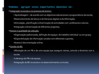 “Cada domínio/ subdomínio é apresentado num quadro que inclui um conjunto de indicadores temáticos que se concretizam em diversos factores críticos de sucesso. Os indicadores apontam para as zonas nucleares de intervenção em cada domínio e permitem a aplicação de elementos de medição que irão possibilitar uma apreciação sobre a qualidade da BE. Os factores críticos de sucesso pretendem ser exemplos de situações, ocorrências e acções que operacionalizam o respectivo indicador. Os factores enunciados, de forma não exaustiva, permitem compreender melhor as formas de concretização do indicador, tendo simultaneamente um valor informativo/formativo e constituindo um guia orientador para a recolha de evidências. Para cada indicador são igualmente apontados possíveis instrumentos para a recolha de evidências que irão suportar a avaliação. Finalmente, o quadro apresenta, também para cada indicador, exemplos de acções para a melhoria, ou seja, sugestões de acções a implementar no caso de ser necessário melhorar o desempenho da BE em campos específicos.”Modelo de auto-avaliação da biblioteca escolarRBE – Ministério da Educação