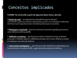 Conceitos implicadosO MABE  foi construído a partir de algumas ideias chave, são elas:Noção de valor  - as experiências e benefícios que se retiram! Uma boa BE é aquela que está bem apetrechada, que tem uma utilização em diferentes domínios e que é capaz de produzir resultados positivos para a sua escola.Pedagogia e regulação – pois é um processo inerente à gestão que procura uma melhoria contínua da BE.