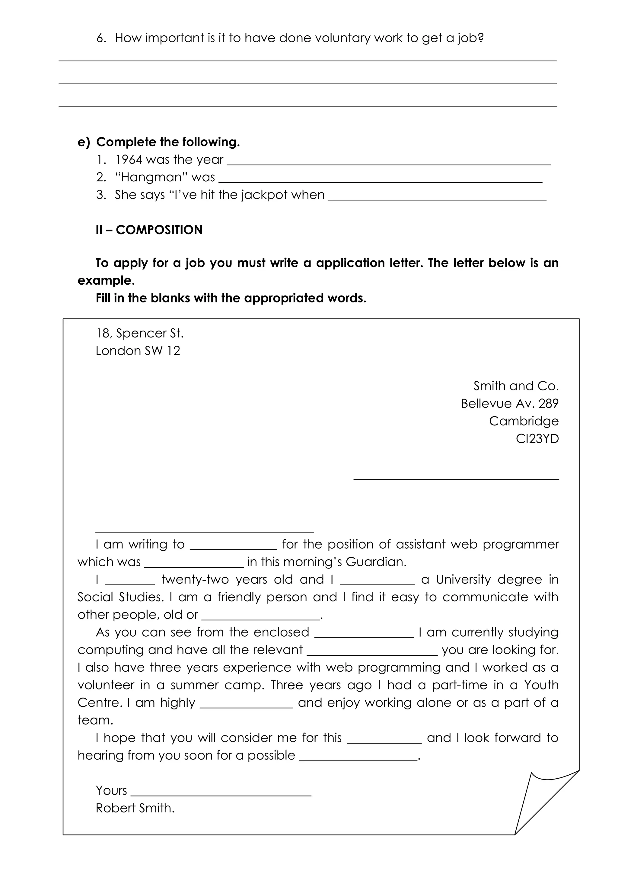6. How important is it to have done voluntary work to get a job?
________________________________________________________________________________
________________________________________________________________________________
________________________________________________________________________________
e) Complete the following.
1. 1964 was the year ____________________________________________________
2. “Hangman” was ____________________________________________________
3. She says “I’ve hit the jackpot when ___________________________________
II – COMPOSITION
To apply for a job you must write a application letter. The letter below is an
example.
Fill in the blanks with the appropriated words.
18, Spencer St.
London SW 12
Smith and Co.
Bellevue Av. 289
Cambridge
CI23YD
_________________________________

___________________________________
I am writing to ______________ for the position of assistant web programmer
which was ________________ in this morning’s Guardian.
I ________ twenty-two years old and I ____________ a University degree in
Social Studies. I am a friendly person and I find it easy to communicate with
other people, old or ___________________.
As you can see from the enclosed ________________ I am currently studying
computing and have all the relevant _____________________ you are looking for.
I also have three years experience with web programming and I worked as a
volunteer in a summer camp. Three years ago I had a part-time in a Youth
Centre. I am highly _______________ and enjoy working alone or as a part of a
team.
I hope that you will consider me for this ____________ and I look forward to
hearing from you soon for a possible ___________________.
Yours _____________________________
Robert Smith.

 
