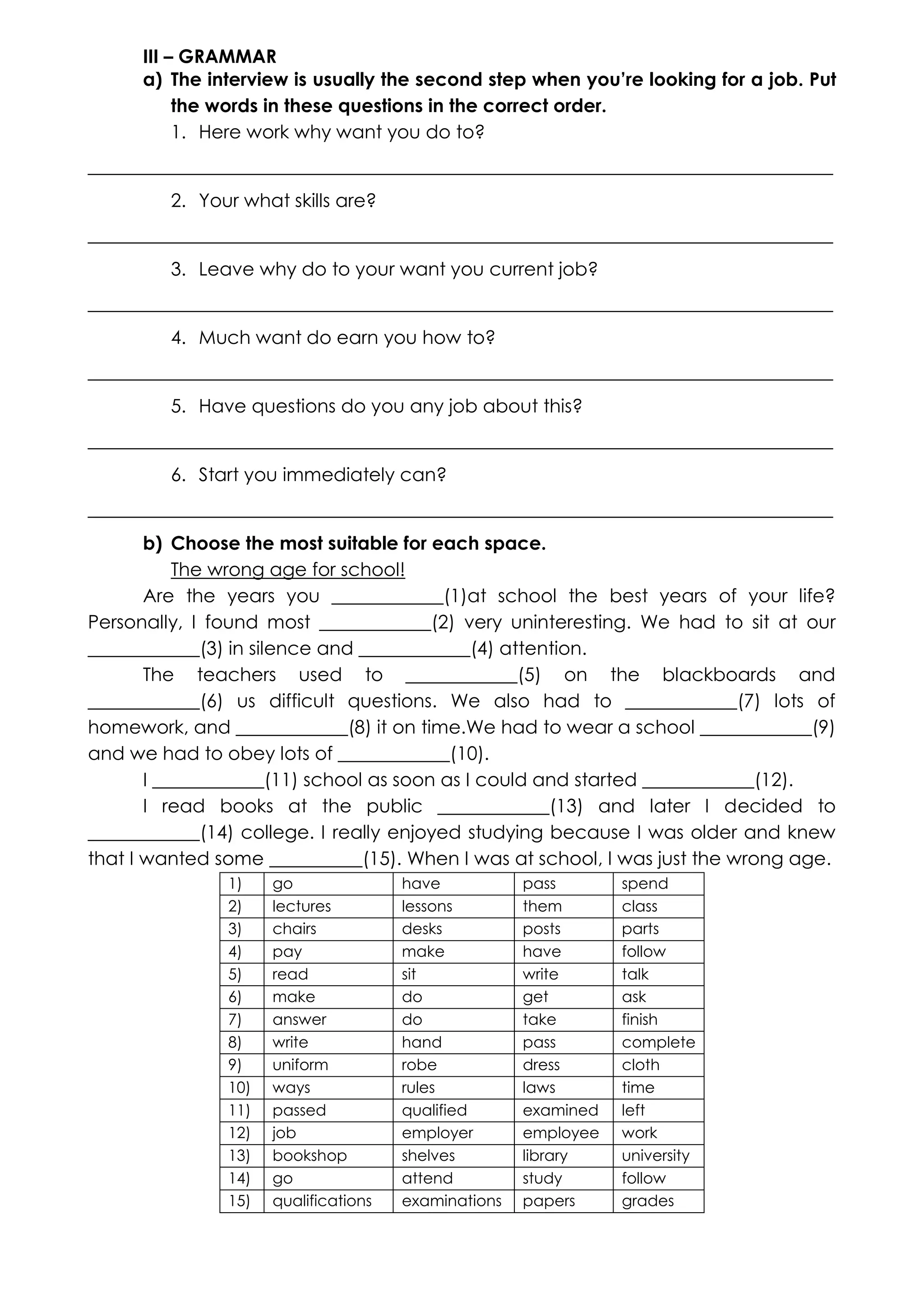III – GRAMMAR
a) The interview is usually the second step when you’re looking for a job. Put
the words in these questions in the correct order.
1. Here work why want you do to?
________________________________________________________________________________
2. Your what skills are?
________________________________________________________________________________
3. Leave why do to your want you current job?
________________________________________________________________________________
4. Much want do earn you how to?
________________________________________________________________________________
5. Have questions do you any job about this?
________________________________________________________________________________
6. Start you immediately can?
________________________________________________________________________________
b) Choose the most suitable for each space.
The wrong age for school!
Are the years you ____________(1)at school the best years of your life?
Personally, I found most ____________(2) very uninteresting. We had to sit at our
____________(3) in silence and ____________(4) attention.
The teachers used to ____________(5) on the blackboards and
____________(6) us difficult questions. We also had to ____________(7) lots of
homework, and ____________(8) it on time.We had to wear a school ____________(9)
and we had to obey lots of ____________(10).
I ____________(11) school as soon as I could and started ____________(12).
I read books at the public ____________(13) and later I decided to
____________(14) college. I really enjoyed studying because I was older and knew
that I wanted some __________(15). When I was at school, I was just the wrong age.
1)
2)
3)
4)
5)
6)
7)
8)
9)
10)
11)
12)
13)
14)
15)

go
lectures
chairs
pay
read
make
answer
write
uniform
ways
passed
job
bookshop
go
qualifications

have
lessons
desks
make
sit
do
do
hand
robe
rules
qualified
employer
shelves
attend
examinations

pass
them
posts
have
write
get
take
pass
dress
laws
examined
employee
library
study
papers

spend
class
parts
follow
talk
ask
finish
complete
cloth
time
left
work
university
follow
grades

 