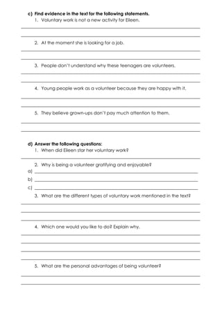 c) Find evidence in the text for the following statements.
1. Voluntary work is not a new activity for Eileen.
________________________________________________________________________________
________________________________________________________________________________
2. At the moment she is looking for a job.
________________________________________________________________________________
________________________________________________________________________________
3. People don’t understand why these teenagers are volunteers.
________________________________________________________________________________
________________________________________________________________________________
4. Young people work as a volunteer because they are happy with it.
________________________________________________________________________________
________________________________________________________________________________
5. They believe grown-ups don’t pay much attention to them.
________________________________________________________________________________
________________________________________________________________________________
d) Answer the following questions:
1. When did Eileen star her voluntary work?
________________________________________________________________________________
2. Why is being a volunteer gratifying and enjoyable?
a) _________________________________________________________________________
b) _________________________________________________________________________
c) _________________________________________________________________________
3. What are the different types of voluntary work mentioned in the text?
________________________________________________________________________________
________________________________________________________________________________
________________________________________________________________________________
4. Which one would you like to do? Explain why.
________________________________________________________________________________
________________________________________________________________________________
________________________________________________________________________________
________________________________________________________________________________
5. What are the personal advantages of being volunteer?
________________________________________________________________________________
________________________________________________________________________________

 