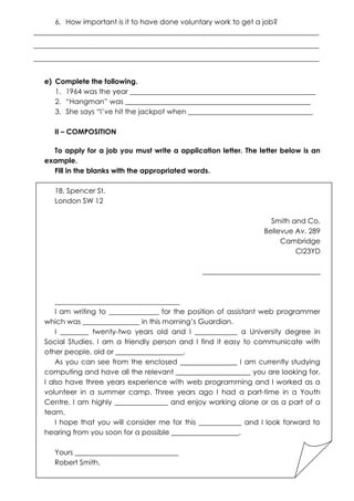 6. How important is it to have done voluntary work to get a job?
________________________________________________________________________________
________________________________________________________________________________
________________________________________________________________________________
e) Complete the following.
1. 1964 was the year ____________________________________________________
2. “Hangman” was ____________________________________________________
3. She says “I’ve hit the jackpot when ___________________________________
II – COMPOSITION
To apply for a job you must write a application letter. The letter below is an
example.
Fill in the blanks with the appropriated words.
18, Spencer St.
London SW 12
Smith and Co.
Bellevue Av. 289
Cambridge
CI23YD
_________________________________

___________________________________
I am writing to ______________ for the position of assistant web programmer
which was ________________ in this morning’s Guardian.
I ________ twenty-two years old and I ____________ a University degree in
Social Studies. I am a friendly person and I find it easy to communicate with
other people, old or ___________________.
As you can see from the enclosed ________________ I am currently studying
computing and have all the relevant _____________________ you are looking for.
I also have three years experience with web programming and I worked as a
volunteer in a summer camp. Three years ago I had a part-time in a Youth
Centre. I am highly _______________ and enjoy working alone or as a part of a
team.
I hope that you will consider me for this ____________ and I look forward to
hearing from you soon for a possible ___________________.
Yours _____________________________
Robert Smith.

 