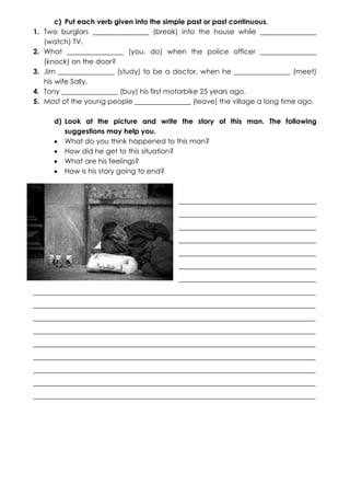 1.
2.
3.
4.
5.

c) Put each verb given into the simple past or past continuous.
Two burglars ________________ (break) into the house while ________________
(watch) TV.
What ________________ (you, do) when the police officer ________________
(knock) on the door?
Jim ________________ (study) to be a doctor, when he ________________ (meet)
his wife Sally.
Tony ________________ (buy) his first motorbike 25 years ago.
Most of the young people ________________ (leave) the village a long time ago.
d) Look at the picture and write the story of this man. The following
suggestions may help you.
What do you think happened to this man?
How did he get to this situation?
What are his feelings?
How is his story going to end?

_______________________________________
_______________________________________
_______________________________________
_______________________________________
_______________________________________
_______________________________________
_______________________________________
________________________________________________________________________________
________________________________________________________________________________
________________________________________________________________________________
________________________________________________________________________________
________________________________________________________________________________
________________________________________________________________________________
________________________________________________________________________________
________________________________________________________________________________
________________________________________________________________________________

 