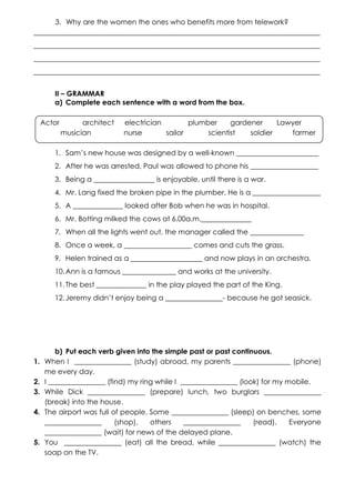 3. Why are the women the ones who benefits more from telework?
________________________________________________________________________________
________________________________________________________________________________
________________________________________________________________________________
________________________________________________________________________________
II – GRAMMAR
a) Complete each sentence with a word from the box.
Actor

architect
musician

electrician
plumber
gardener
Lawyer
nurse
sailor
scientist
soldier
farmer

1. Sam’s new house was designed by a well-known _______________________
2. After he was arrested, Paul was allowed to phone his ___________________
3. Being a _________________ is enjoyable, until there is a war.
4. Mr. Lang fixed the broken pipe in the plumber. He is a ___________________
5. A ______________ looked after Bob when he was in hospital.
6. Mr. Botting milked the cows at 6.00a.m.______________
7. When all the lights went out, the manager called the _______________
8. Once a week, a ___________________ comes and cuts the grass.
9. Helen trained as a ____________________ and now plays in an orchestra.
10. Ann is a famous _______________ and works at the university.
11. The best ______________ in the play played the part of the King.
12. Jeremy didn’t enjoy being a ________________- because he got seasick.

1.
2.
3.
4.

5.

b) Put each verb given into the simple past or past continuous.
When I ________________ (study) abroad, my parents ________________ (phone)
me every day.
I ________________ (find) my ring while I ________________ (look) for my mobile.
While Dick ________________ (prepare) lunch, two burglars ________________
(break) into the house.
The airport was full of people. Some ________________ (sleep) on benches, some
________________
(shop),
others
________________
(read).
Everyone
________________ (wait) for news of the delayed plane.
You ________________ (eat) all the bread, while ________________ (watch) the
soap on the TV.

 
