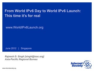 www.internetsociety.org
From World IPv6 Day to World IPv6 Launch:
This time it’s for real
www.WorldIPv6Launch.org
June 2012 | Singapore
Rajnesh D. Singh [singh@isoc.org]
Asia-Pacific Regional Bureau
 