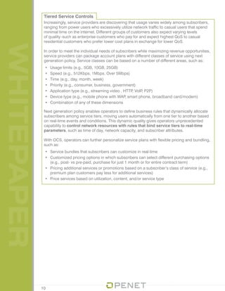 WHITEPAPER Tiered Service Controls
Increasingly, service providers are discovering that usage varies widely among subscribers,
ranging from power users who excessively utilize network traffic to casual users that spend
minimal time on the internet. Different groups of customers also expect varying levels
of quality–such as enterprise customers who pay for and expect highest QoS to casual
residential customers who prefer lower cost plans in exchange for lower QoS.
In order to meet the individual needs of subscribers while maximizing revenue opportunities,
service providers can package account plans with different classes of service using next
generation policy. Service classes can be based on a number of different areas, such as:
•	 Usage limits (e.g., 5GB, 10GB, 25GB)
•	 Speed (e.g., 512Kbps, 1Mbps, Over 5Mbps)
•	 Time (e.g., day, month, week)
•	 Priority (e.g., consumer, business, government)
•	 Application type (e.g., streaming video , HTTP, VoIP, P2P)
•	 Device type (e.g., mobile phone with WAP, smart phone, broadband card/modem)
•	 Combination of any of these dimensions
Next generation policy enables operators to define business rules that dynamically allocate
subscribers among service tiers, moving users automatically from one tier to another based
on real-time events and conditions. This dynamic quality gives operators unprecedented
capability to control network resources with rules that bind service tiers to real-time
parameters, such as time of day, network capacity, and subscriber attributes.
With OCS, operators can further personalize service plans with flexible pricing and bundling,
such as:
•	 Service bundles that subscribers can customize in real-time
•	 Customized pricing options in which subscribers can select different purchasing options
(e.g., post- vs pre-paid, purchase for just 1 month or for entire contract term)
•	 Pricing additional services or promotions based on a subscriber’s class of service (e.g.,
premium plan customers pay less for additional services)
•	 Price services based on utilization, content, and/or service type
10
 