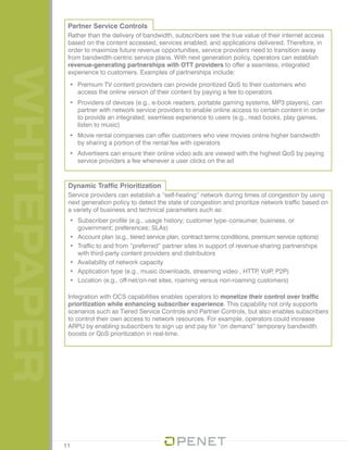 WHITEPAPER
11
Dynamic Traffic Prioritization
Service providers can establish a “self-healing” network during times of congestion by using
next generation policy to detect the state of congestion and prioritize network traffic based on
a variety of business and technical parameters such as:
•	 Subscriber profile (e.g., usage history; customer type–consumer, business, or
government; preferences; SLAs)
•	 Account plan (e.g., tiered service plan, contract terms conditions, premium service options)
•	 Traffic to and from “preferred” partner sites in support of revenue-sharing partnerships
with third-party content providers and distributors
•	 Availability of network capacity
•	 Application type (e.g., music downloads, streaming video , HTTP, VoIP, P2P)
•	 Location (e.g., off-net/on-net sites, roaming versus non-roaming customers)
Integration with OCS capabilities enables operators to monetize their control over traffic
prioritization while enhancing subscriber experience. This capability not only supports
scenarios such as Tiered Service Controls and Partner Controls, but also enables subscribers
to control their own access to network resources. For example, operators could increase
ARPU by enabling subscribers to sign up and pay for “on demand” temporary bandwidth
boosts or QoS prioritization in real-time.
Partner Service Controls
Rather than the delivery of bandwidth, subscribers see the true value of their internet access
based on the content accessed, services enabled, and applications delivered. Therefore, in
order to maximize future revenue opportunities, service providers need to transition away
from bandwidth-centric service plans. With next generation policy, operators can establish
revenue-generating partnerships with OTT providers to offer a seamless, integrated
experience to customers. Examples of partnerships include:
•	 Premium TV content providers can provide prioritized QoS to their customers who
access the online version of their content by paying a fee to operators
•	 Providers of devices (e.g., e-book readers, portable gaming systems, MP3 players), can
partner with network service providers to enable online access to certain content in order
to provide an integrated, seamless experience to users (e.g., read books, play games,
listen to music)
•	 Movie rental companies can offer customers who view movies online higher bandwidth
by sharing a portion of the rental fee with operators
•	 Advertisers can ensure their online video ads are viewed with the highest QoS by paying
service providers a fee whenever a user clicks on the ad
 
