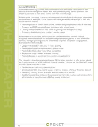 WHITEPAPER Account Controls
Customers are looking for more personalized services in which they can customize their
services to meet their specific needs. With next generation policy, service providers can
enable subscribers to have direct control over their account usage.
For residential customers, operators can offer parental controls service to parent subscribers.
With this service, examples of how parents can manage their children’s usage of data and
mobile services include:
•	 Restricting access to content based on URL, content rating/categorization, black & white lists
•	 Browsing and SMS are only allowed before and after school hours
•	 Limiting number of SMS and time spent on gaming sites during school days
•	 Accessing detailed reports on children’s service usage
For commercial subscribers, service providers can offer business services controls.
Corporate administrators can use this service to govern employee use of data and mobile
services, manage spending amounts and enforce corporate acceptable usage policies.
Examples of controls include:
•	 Usage limits based on time, day of week, quantity
•	 Restricted or limited personal or non-business usage
•	 Restricted or blocked services, URLs, contact lists
•	 All personal usage blocked whenever roaming
•	 Restricted usage of specific services, content, or applications
The integration of next generation policy and OCS enables operators to offer a more robust
service to customers in which real-time, dynamic monetary controls are combined with usage
controls. Some examples include:
•	 Establishing and enforcing spending limits
•	 Creating thresholds for personal usage; employee charged whenever threshold passed
•	 Restricting roaming access whenever a certain threshold is reached
•	 Establishing spending limits and thresholds; once the limit is reached, authorization from
administrator or parent is required before service is resumed
12
 