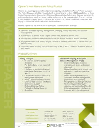 WHITEPAPER Openet’s Next Generation Policy Product
Openet is a leading provider of next generation policy with its FusionWorks™ Policy Manager.
The Policy Manager is tightly integrated with online charging system (OCS) capabilities of three
FusionWorks products: Convergent Charging, Network Edge Rating, and Balance Manager. By
enforcing business intelligence and real-time charging at the network-edge, Openet provides
a next neneration policy solution that enables operators to deliver integrated, interactive, and
highly individualized service experience to customers.
Openet’s products are built on the FusionWorks Framework and leverage:
•	 Openet’s expertise in policy management, charging, rating, mediation, and balance
management
•	 FusionWorks Business Rules Engine for real-time, flexible business rules
•	 Visibility into individual network transactions and events across all access networks
•	 High performance, low latency engine capable of handling thousands of transactions per
second (TPS)
•	 Compliance with industry standards including 3GPP, 3GPP2, TISPAN, CableLabs, WiMAX,
and others
Policy Manager
•	 In-session, real-time policy
decisions
•	 Pre-defined and event-triggered
policies
•	 Interfaces to leading policy and
charging enforcement functions
(PCEF)
•	 Centralized or distributed policy
deployment hierarchies
•	 Policy Decision Workflow Matrix
•	 External Web Services Interfaces
•	 Notification support
•	 Reduced latency (Policy
Preloading, Policy Caching)
•	 Scheduler
Real-time Charging, Rating and
Balance Management (OCS)
•	 Real-time charging (session
management, event and session
charging)
•	 Rating (bundles management, rate
calculation, batch and real-time
support)
•	 Balance management (hybrid
accounts, account management,
promotions management)
•	 Designed to handle high volumes
•	 Reduced system latency by
reducing transaction load from IN
•	 External Application Interfaces to
integrate with external systems
Product Overview
Contact
www.openet.com
info@openet.com
Dublin, IRELAND
6 Beckett Way
Park West Business Park
Dublin 12, Ireland
Tel: +353 1 620 4600
Fax: +353 1 620 4990
Reston, Virginia, USA
11465 Sunset Hills Road
Suite 310
Reston, VA 20190
Tel: +1 703 480 1820
Fax: +1 703 435 0730
© Copyright 2009 Openet Telecom
14
WP-NGP-POLICY-0609
 