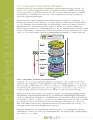 WHITEPAPER
Operators are faced with a market landscape that is becoming increasingly complex. Data
access service is becoming commoditized. Many service providers are faced with slowing
or declining subscriber growth as markets become saturated. Market saturation, increased
competition and overall decline in price per unit of bandwidth are leading to downward
pressures on pricing and margins.
Within this environment, operators are facing an explosion in demand for bandwidth. The
increasing availability of and demand for IP content and applications across multiple devices
not only offers new market opportunities but also increases demands on network resources.
Operators are discovering that the default options of best effort routing of network traffic,
simple over-provisioning, and building extra capacity are not cost-effectively managing network
capacity. The flat-rate, “all-you-can-eat” service plans offered by many service providers make it
difficult to cover their growing capital and operational expenditures by increasing revenues.
The Landscape for Network Service Providers
Customers are becoming sophisticated and demanding more from their service providers—
seamless experience across content, platforms, and devices; better Quality-of-Service (QoS);
greater control over their services and spend; on-demand access to applications and services.
As data needs of subscribers become increasingly diverse, businesses and consumers are
expecting highly personalized services that are tailored to meet their individual needs.
At the same time, network service providers are in danger of being marginalized by over-the-
top providers. Rather than bandwidth delivery, subscribers are recognizing that the content
accessed, applications delivered, and services enabled provide the true value from accessing
the internet. As a result, a variety of OTT providers are developing business models to monetize
the delivery of rich and valuable content while bypassing the service providers. Telcos and
MSOs face a real threat of being relegated as internet traffic transporters and missing out on
emerging, higher-value revenue opportunities (Figure 1).
With next generation policy management, network operators can bring intelligence to their
networks and move up the value chain without being shut out from evolving business models
and revenue opportunities.
Figure 1: Operators are in danger of being disintermediated.
4
 