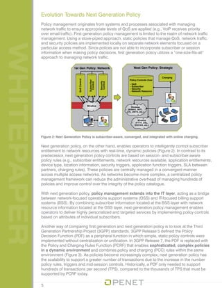 WHITEPAPER Evolution Towards Next Generation Policy
Policy management originates from systems and processes associated with managing
network traffic to ensure appropriate levels of QoS are applied (e.g., VoIP receives priority
over email traffic). First generation policy management is limited to the realm of network traffic
management. Using a stove-piped approach, static policies that manage QoS, network traffic,
and security policies are implemented locally on separate network elements focused on a
particular access method. Since polices are not able to incorporate subscriber or session
information when making policy decisions, first generation policy utilizes a “one-size-fits-all”
approach to managing network traffic.
Figure 2: Next Generation Policy is subscriber-aware, converged, and integrated with online charging.
Next generation policy, on the other hand, enables operators to intelligently control subscriber
entitlement to network resources with real-time, dynamic policies (Figure 2). In contrast to its
predecessor, next generation policy controls are based on session- and subscriber-aware
policy rules (e.g., subscriber entitlements, network resources available, application entitlements,
device type, location information, security triggers, application function triggers, SLA between
partners, charging rules). These policies are centrally managed in a convergent manner
across multiple access networks. As networks become more complex, a centralized policy
management framework can reduce the administrative overhead of managing hundreds of
policies and improve control over the integrity of the policy catalogue.
With next generation policy, policy management extends into the IT layer, acting as a bridge
between network-focused operations support systems (OSS) and IT-focused billing support
systems (BSS). By combining subscriber information located at the BSS layer with network
resource information located at the OSS layer, next generation policy management enables
operators to deliver highly personalized and targeted services by implementing policy controls
based on attributes of individual subscribers.
Another way of comparing first generation and next generation policy is to look at the Third
Generation Partnership Project (3GPP) standards. 3GPP Release 5 defined the Policy
Decision Function (PDF) as a peripheral function in which simple, static policy controls were
implemented without centralization or unification. In 3GPP Release 7, the PDF is replaced with
the Policy and Charging Rules Function (PCRF) that enables sophisticated, complex policies
in a dynamic environment and combines policy and charging (PCC) rules within the same
environment (Figure 3). As policies become increasingly complex, next generation policy has
the scalability to support a greater number of transactions due to the increase in the number
policy rules, triggers and mid-session controls. Historically, a PDF only needed to support
hundreds of transactions per second (TPS), compared to the thousands of TPS that must be
supported by PCRF today.
5
 