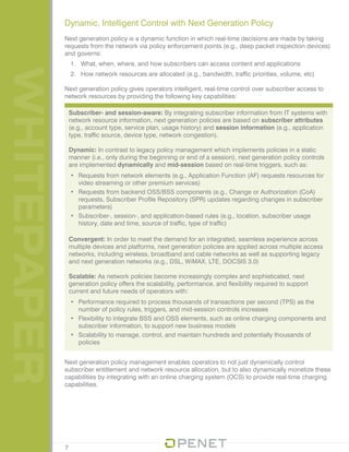 WHITEPAPER
Subscriber- and session-aware: By integrating subscriber information from IT systems with
network resource information, next generation policies are based on subscriber attributes
(e.g., account type, service plan, usage history) and session information (e.g., application
type, traffic source, device type, network congestion).
Dynamic: In contrast to legacy policy management which implements policies in a static
manner (i.e., only during the beginning or end of a session), next generation policy controls
are implemented dynamically and mid-session based on real-time triggers, such as:
•	 Requests from network elements (e.g., Application Function (AF) requests resources for
video streaming or other premium services)
•	 Requests from backend OSS/BSS components (e.g., Change or Authorization (CoA)
requests, Subscriber Profile Repository (SPR) updates regarding changes in subscriber
parameters)
•	 Subscriber-, session-, and application-based rules (e.g., location, subscriber usage
history, date and time, source of traffic, type of traffic)
Convergent: In order to meet the demand for an integrated, seamless experience across
multiple devices and platforms, next generation policies are applied across multiple access
networks, including wireless, broadband and cable networks as well as supporting legacy
and next generation networks (e.g., DSL, WiMAX, LTE, DOCSIS 3.0)
Scalable: As network policies become increasingly complex and sophisticated, next
generation policy offers the scalability, performance, and flexibility required to support
current and future needs of operators with:
•	 Performance required to process thousands of transactions per second (TPS) as the
number of policy rules, triggers, and mid-session controls increases
•	 Flexibility to integrate BSS and OSS elements, such as online charging components and
subscriber information, to support new business models
•	 Scalability to manage, control, and maintain hundreds and potentially thousands of
policies
Next generation policy management enables operators to not just dynamically control
subscriber entitlement and network resource allocation, but to also dynamically monetize these
capabilities by integrating with an online charging system (OCS) to provide real-time charging
capabilities.
Dynamic, Intelligent Control with Next Generation Policy
Next generation policy is a dynamic function in which real-time decisions are made by taking
requests from the network via policy enforcement points (e.g., deep packet inspection devices)
and governs:
1.	 What, when, where, and how subscribers can access content and applications
2.	 How network resources are allocated (e.g., bandwidth, traffic priorities, volume, etc)
Next generation policy gives operators intelligent, real-time control over subscriber access to
network resources by providing the following key capabilities:
7
 