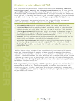 WHITEPAPER Monetization of Network Control with OCS
Next Generation Policy Management has two critical components: controlling subscriber
entitlement to network resources and monetizing that entitlement. With an online charging
system (OCS), a tight integration between controlling access to network resources and
managing quota at the network-edge allows operators to dynamically charge and rate services
in real time. The OCS enables operators to support a variety of business models—whether they
exist today or will emerge in the future—as well as providing direct benefits to customers.
The OCS gives network operators the flexibility to offer a variety of pricing and payment
methods to better meet customer needs while increasing ARPU, such as:
•	 Real-time upgrades enabling subscribers to upgrade their service plans in real-time
•	 Service passes enabling on demand purchase of a service, content, or application for a
limited time period (e.g., purchasing a temporary bandwidth boost for a movie download)
•	 Third-party subsidies enabling third-party content providers to enhance user experience
for a specific service (e.g., sharing revenues with a movie rental company for providing
higher bandwidth whenever a subscriber views movies online)
•	 Price tiers enabling different rates for services based on volume, quantity, and/or time (e.g.,
first 6 hours cost $10.99, each hour thereafter costs $0.99 per hour)
•	 Hybrid pre-/post-paid plans enabling users to assign different payment plans based on
service or user (e.g., mobile data access is pre-paid while voice service is post-paid)
•	 Flexible bundles enabling operators to offer innovative service bundles (e.g., subscriber-
customized bundle)
The OCS enables service providers to offer services and programs that enhance customer
loyalty and increase stickiness. Thresholds and balances can be created and managed to
enable both customers and operators to check usage limits and account balances in real time.
Advice-of-Charges can be sent to alert users of charges prior to service usage in order to avoid
“bill shock”. Loyalty programs can be offered in which customers are rewarded for their loyalty
and usage of services. By integrating with self-care portals, enhanced self care capabilities can
be offered to improve customer care.
With integrated next generation policy and OCS capabilities, operators can maximize the value
of their network assets. In fact, operators can leverage its intelligent, real-time control over
subscriber entitlement to network resources and online charging capabilities to partner with
over-the-top (OTT) providers to deliver integrated, interactive, and highly individualized services
to consumers and businesses.
8
 