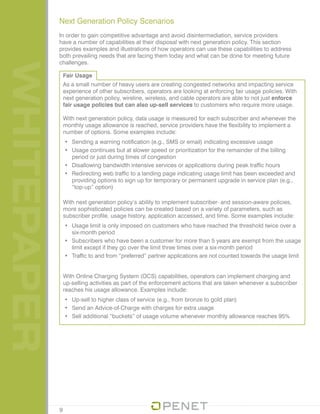WHITEPAPER Next Generation Policy Scenarios
In order to gain competitive advantage and avoid disintermediation, service providers
have a number of capabilities at their disposal with next generation policy. This section
provides examples and illustrations of how operators can use these capabilities to address
both prevailing needs that are facing them today and what can be done for meeting future
challenges.
9
Fair Usage
As a small number of heavy users are creating congested networks and impacting service
experience of other subscribers, operators are looking at enforcing fair usage policies. With
next generation policy, wireline, wireless, and cable operators are able to not just enforce
fair usage policies but can also up-sell services to customers who require more usage.
With next generation policy, data usage is measured for each subscriber and whenever the
monthly usage allowance is reached, service providers have the flexibility to implement a
number of options. Some examples include:
•	 Sending a warning notification (e.g., SMS or email) indicating excessive usage
•	 Usage continues but at slower speed or prioritization for the remainder of the billing
period or just during times of congestion
•	 Disallowing bandwidth intensive services or applications during peak traffic hours
•	 Redirecting web traffic to a landing page indicating usage limit has been exceeded and
providing options to sign up for temporary or permanent upgrade in service plan (e.g.,
“top-up” option)
With next generation policy’s ability to implement subscriber- and session-aware policies,
more sophisticated policies can be created based on a variety of parameters, such as
subscriber profile, usage history, application accessed, and time. Some examples include:
•	 Usage limit is only imposed on customers who have reached the threshold twice over a
six-month period
•	 Subscribers who have been a customer for more than 5 years are exempt from the usage
limit except if they go over the limit three times over a six-month period
•	 Traffic to and from “preferred” partner applications are not counted towards the usage limit
With Online Charging System (OCS) capabilities, operators can implement charging and
up-selling activities as part of the enforcement actions that are taken whenever a subscriber
reaches his usage allowance. Examples include:
•	 Up-sell to higher class of service (e.g., from bronze to gold plan)
•	 Send an Advice-of-Charge with charges for extra usage
•	 Sell additional “buckets” of usage volume whenever monthly allowance reaches 95%
 