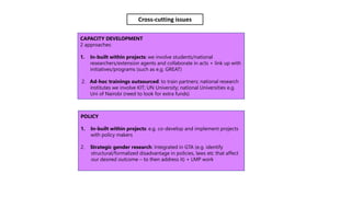 CAPACITY DEVELOPMENT
2 approaches:
1. In-built within projects: we involve students/national
researchers/extension agents and collaborate in acts + link up with
initiatives/programs (such as e.g. GREAT)
2. Ad-hoc trainings outsourced: to train partners; national research
institutes we involve KIT; UN University; national Universities e.g.
Uni of Nairobi (need to look for extra funds)
POLICY
1. In-built within projects: e.g. co-develop and implement projects
with policy makers
2. Strategic gender research: Integrated in GTA (e.g. identify
structural/formalized disadvantage in policies, laws etc that affect
our desired outcome – to then address it) + LMP work
Cross-cutting issues
 