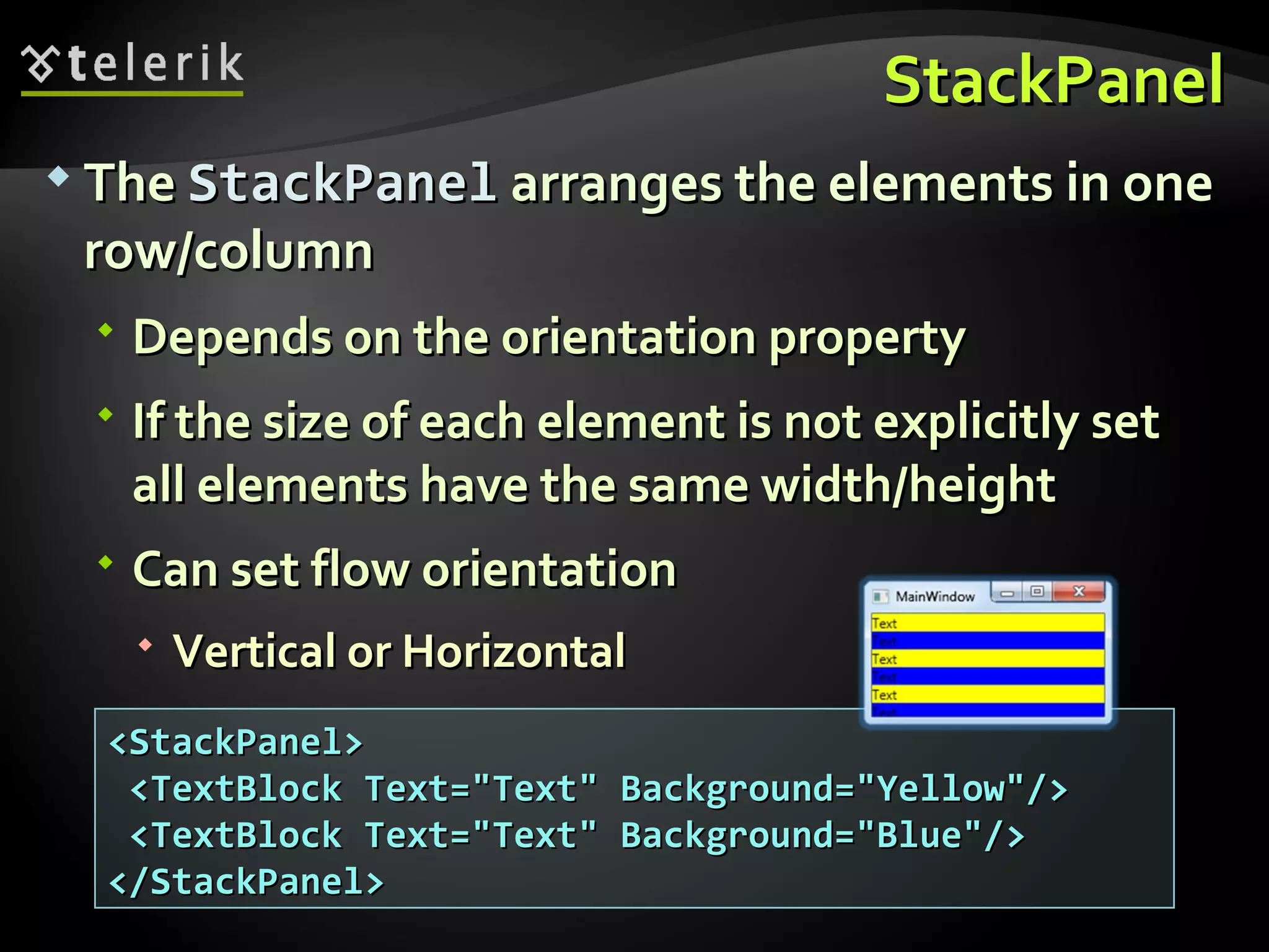 StackPanel The  StackPanel  arranges the elements in one row/column  Depends on the orientation property If the size of each element is not explicitly set all elements have the same width/height Can set flow orientation Vertical or Horizontal <StackPanel> <TextBlock Text=&quot;Text&quot; Background=&quot;Yellow&quot;/> <TextBlock Text=&quot;Text&quot; Background=&quot;Blue&quot;/> </StackPanel> 
