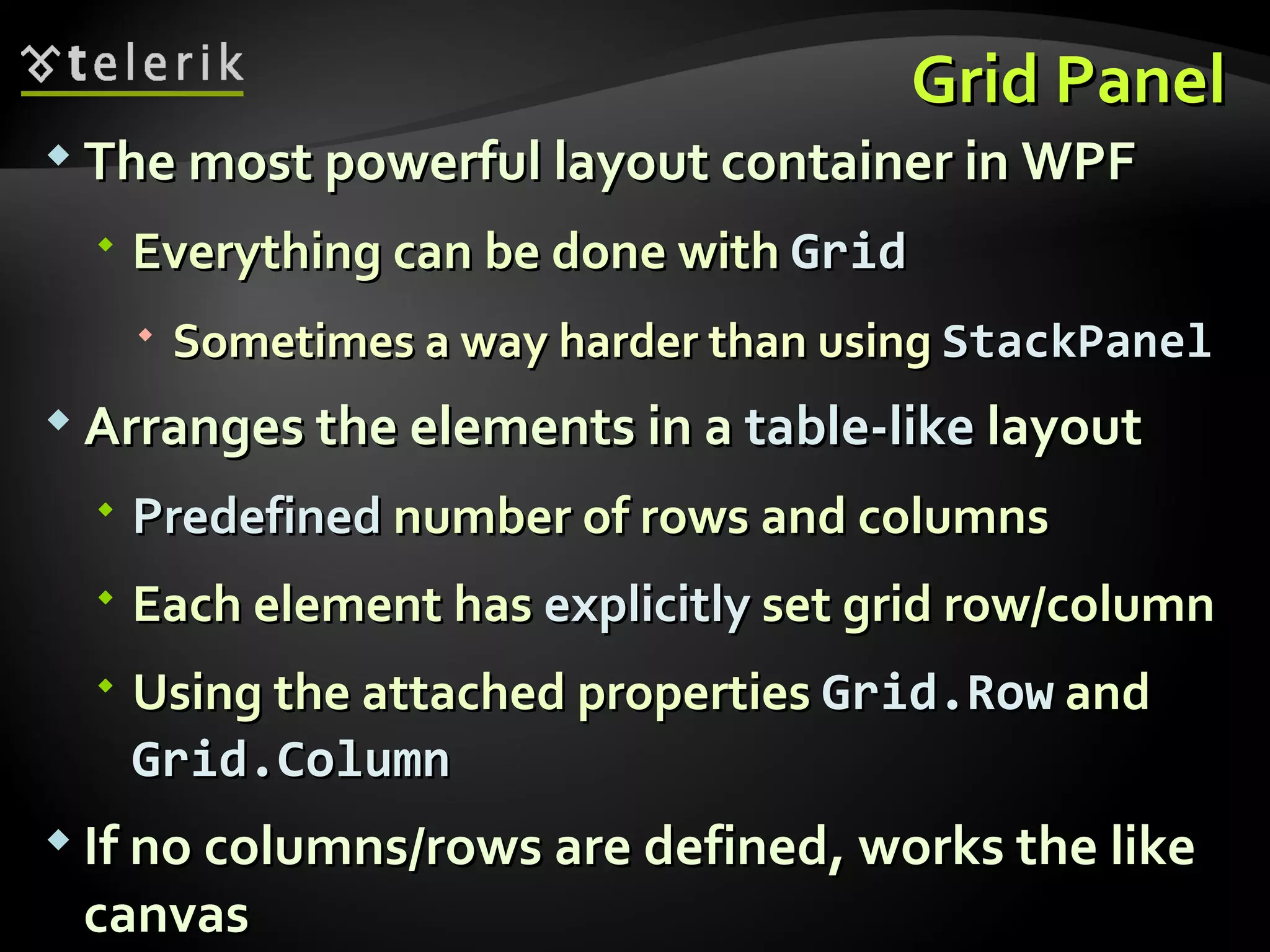 Grid Panel The most powerful layout container in WPF Everything can be done with  Grid Sometimes a way harder than using  StackPanel Arranges the elements in a  table-like  layout Predefined  number of rows and columns Each element has  explicitly  set grid row/column Using the attached properties  Grid.Row   and  Grid.Column If no columns/rows are defined, works the like canvas 