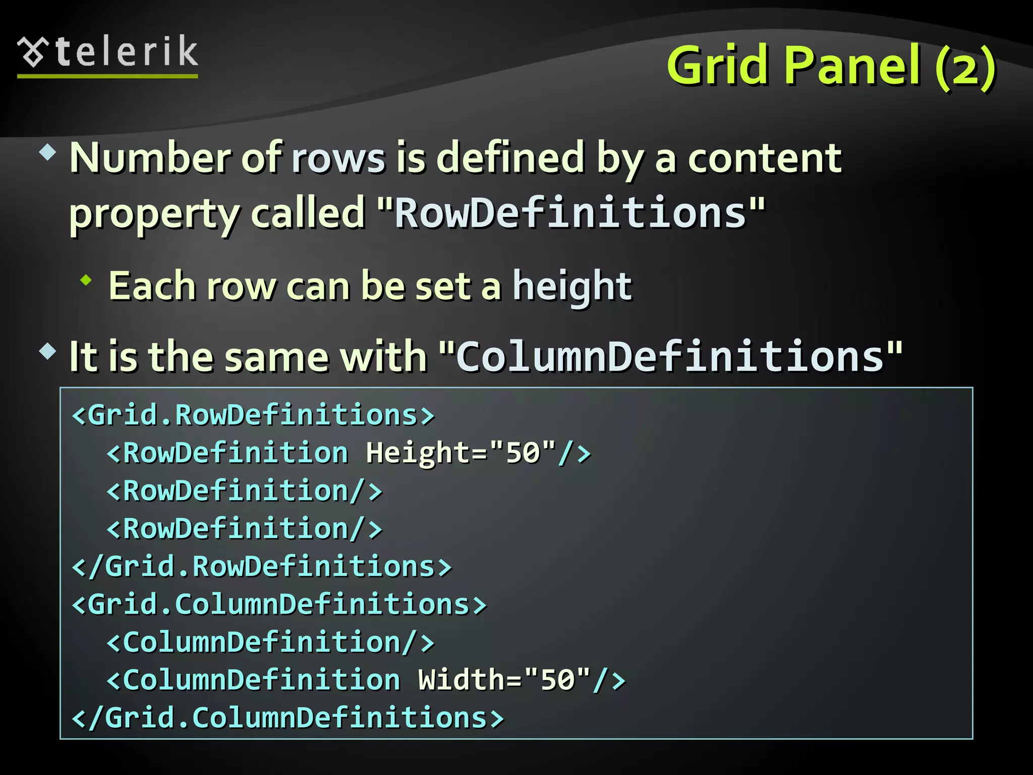 Grid Panel (2) Number of  rows  is defined by a content property called &quot; RowDefinitions &quot; Each row can be set a  height It is the same with &quot; ColumnDefinitions &quot; <Grid.RowDefinitions> <RowDefinition  Height=&quot;50&quot; /> <RowDefinition/> <RowDefinition/> </Grid.RowDefinitions> <Grid.ColumnDefinitions> <ColumnDefinition/> <ColumnDefinition  Width=&quot;50&quot; /> </Grid.ColumnDefinitions> 
