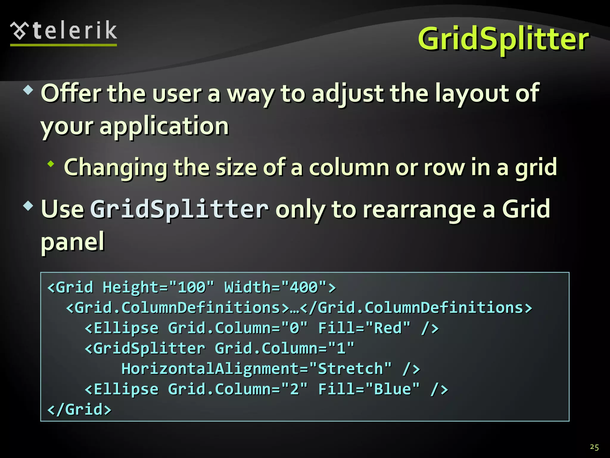 GridSplitter Offer the user a way to adjust the layout of your application  Changing the size of a column or row in a grid Use  GridSplitter  only to rearrange a Grid panel <Grid Height=&quot;100&quot; Width=&quot;400&quot;> <Grid.ColumnDefinitions>…</Grid.ColumnDefinitions> <Ellipse Grid.Column=&quot;0&quot; Fill=&quot;Red&quot; /> <GridSplitter Grid.Column=&quot;1&quot; HorizontalAlignment=&quot;Stretch&quot; /> <Ellipse Grid.Column=&quot;2&quot; Fill=&quot;Blue&quot; /> </Grid> 