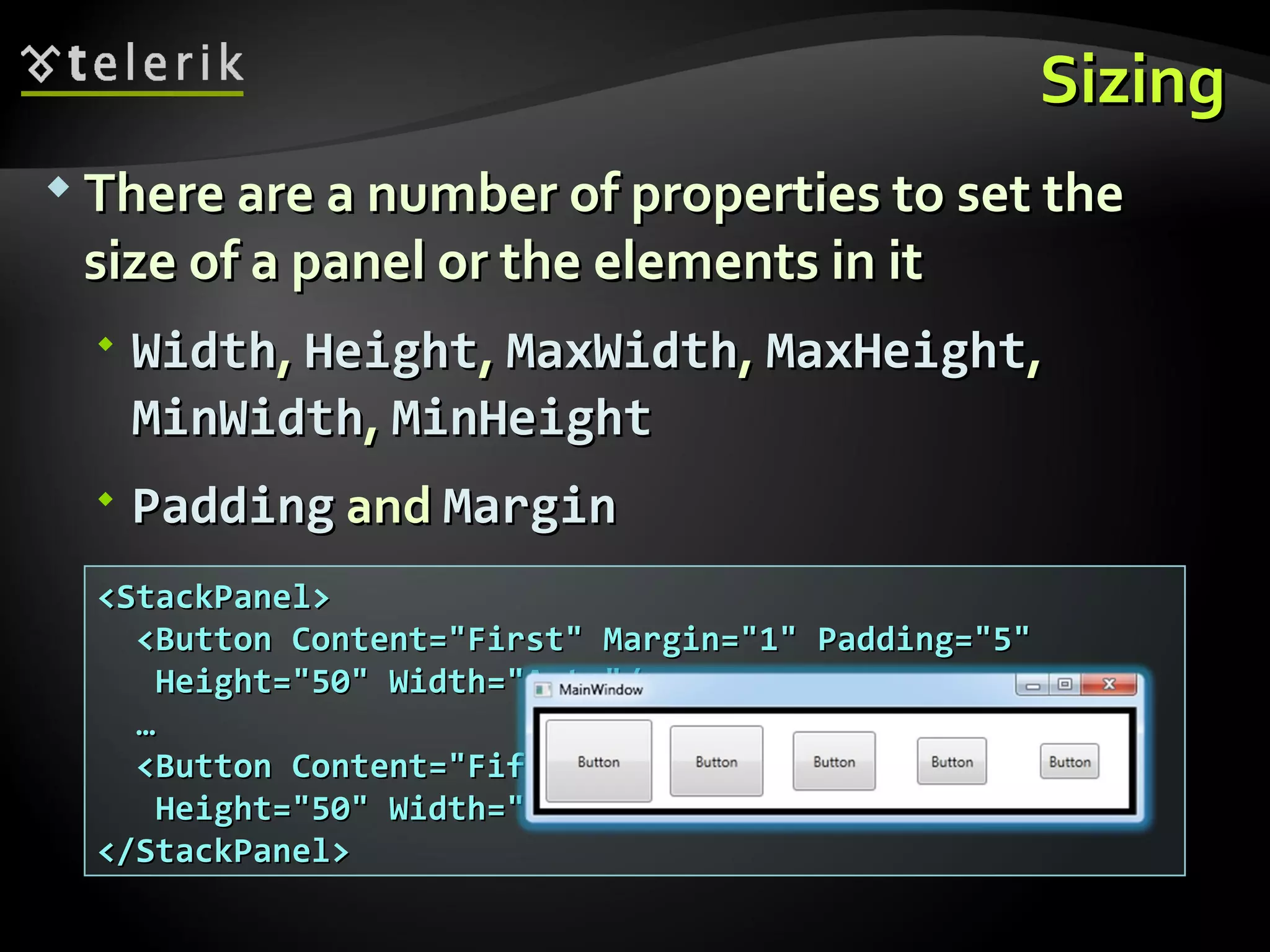 Sizing There are a number of properties to set the size of a panel or the elements in it Width ,  Height ,  MaxWidth ,  MaxHeight ,  MinWidth ,  MinHeight Padding  and  Margin <StackPanel> <Button Content=&quot;First&quot; Margin=&quot;1&quot; Padding=&quot;5&quot;  Height=&quot;50&quot; Width=&quot;Auto&quot;/> … <Button Content=&quot;Fifth&quot; Margin=&quot;5&quot; Padding=&quot;1&quot;  Height=&quot;50&quot; Width=&quot;Auto&quot;/> </StackPanel> 