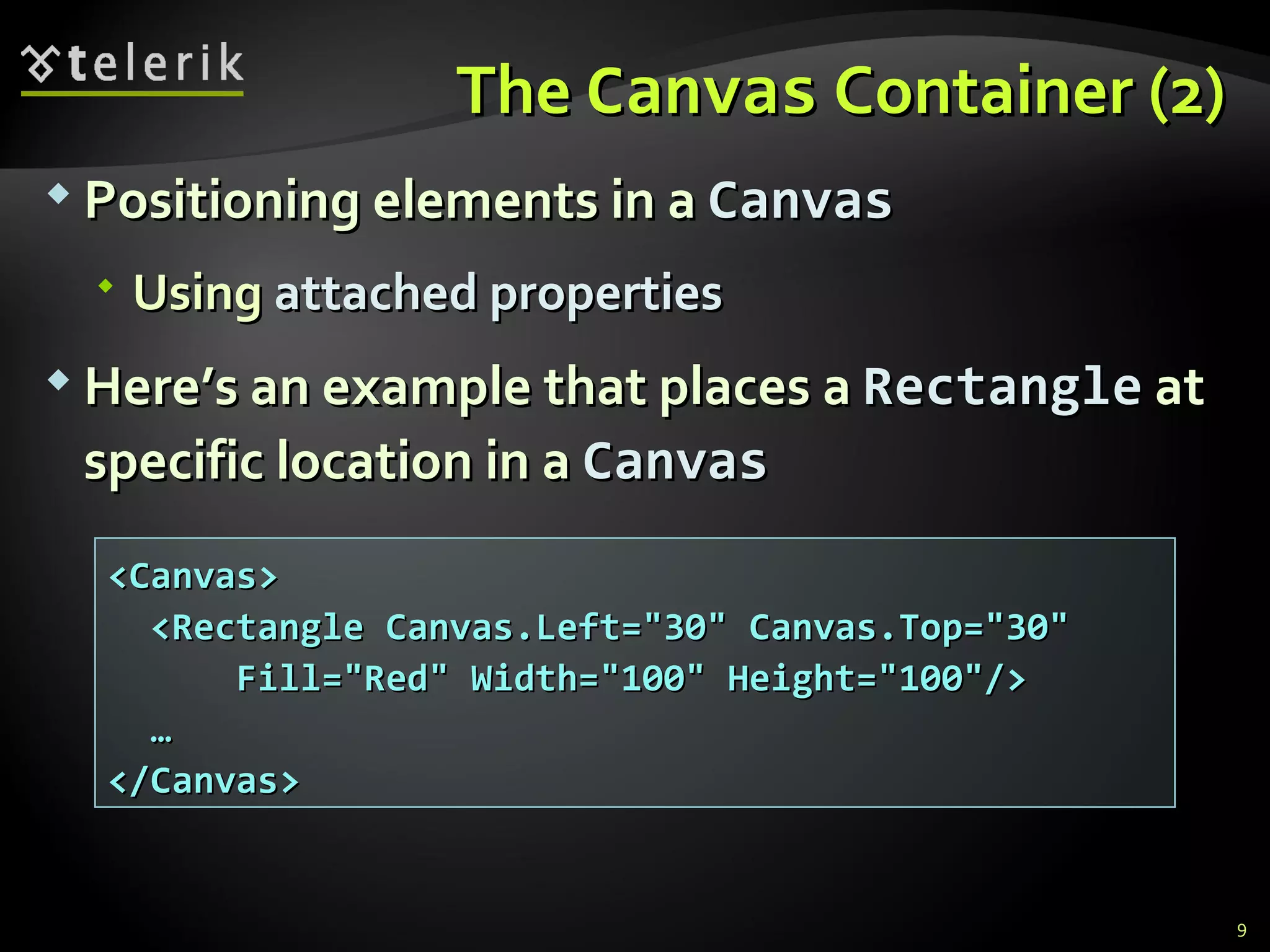 The  Canvas  Container (2) Positioning elements in a  Canvas Using  attached properties Here’s an example that places a  Rectangle   at specific  location in a  Canvas <Canvas> <Rectangle Canvas.Left=&quot;30&quot; Canvas.Top=&quot;30&quot; Fill=&quot;Red&quot; Width=&quot;100&quot; Height=&quot;100&quot;/> … </Canvas> 