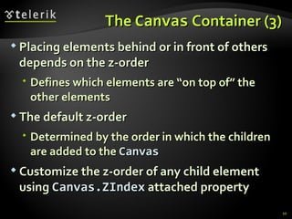 The  Canvas  Container (3) Placing elements behind or in front of others depends on the z-order Defines which elements are “on top of” the other elements The default z-order  Determined by the order in which the children are added to the  Canvas Customize the z-order of any child element using  Canvas.ZIndex  attached property 