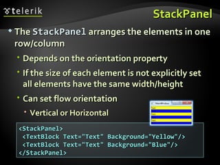 StackPanel The  StackPanel  arranges the elements in one row/column  Depends on the orientation property If the size of each element is not explicitly set all elements have the same width/height Can set flow orientation Vertical or Horizontal <StackPanel> <TextBlock Text=&quot;Text&quot; Background=&quot;Yellow&quot;/> <TextBlock Text=&quot;Text&quot; Background=&quot;Blue&quot;/> </StackPanel> 