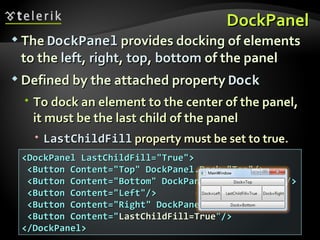 DockPanel The  DockPanel   provides docking of elements to the  left ,  right ,  top ,  bottom  of the panel Defined by the attached property  Dock To dock an element to the center of the panel, it must be the last child of the panel  LastChildFill   property must be set to true. <DockPanel LastChildFill=&quot;True&quot;> <Button Content=&quot;Top&quot; DockPanel.Dock=&quot;Top&quot;/> <Button Content=&quot;Bottom&quot; DockPanel.Dock=&quot;Bottom&quot;/> <Button Content=&quot;Left&quot;/> <Button Content=&quot;Right&quot; DockPanel.Dock=&quot;Right&quot;/> <Button Content=&quot; LastChildFill=True &quot;/> </DockPanel>  