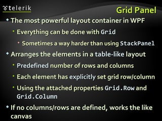Grid Panel The most powerful layout container in WPF Everything can be done with  Grid Sometimes a way harder than using  StackPanel Arranges the elements in a  table-like  layout Predefined  number of rows and columns Each element has  explicitly  set grid row/column Using the attached properties  Grid.Row   and  Grid.Column If no columns/rows are defined, works the like canvas 