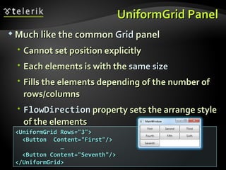 UniformGrid Panel Much like the common  Grid  panel Cannot set position explicitly Each elements is with the  same size Fills the elements depending of the number of rows/columns FlowDirection  property sets the arrange style of the elements <UniformGrid Rows=&quot;3&quot;> <Button  Content=&quot;First&quot;/> … <Button Content=&quot;Seventh&quot;/> </UniformGrid>  