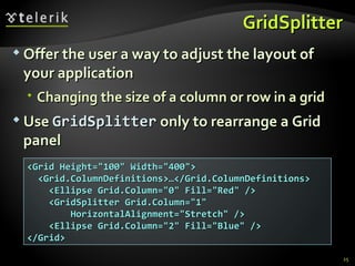 GridSplitter Offer the user a way to adjust the layout of your application  Changing the size of a column or row in a grid Use  GridSplitter  only to rearrange a Grid panel <Grid Height=&quot;100&quot; Width=&quot;400&quot;> <Grid.ColumnDefinitions>…</Grid.ColumnDefinitions> <Ellipse Grid.Column=&quot;0&quot; Fill=&quot;Red&quot; /> <GridSplitter Grid.Column=&quot;1&quot; HorizontalAlignment=&quot;Stretch&quot; /> <Ellipse Grid.Column=&quot;2&quot; Fill=&quot;Blue&quot; /> </Grid> 