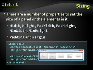Sizing There are a number of properties to set the size of a panel or the elements in it Width ,  Height ,  MaxWidth ,  MaxHeight ,  MinWidth ,  MinHeight Padding  and  Margin <StackPanel> <Button Content=&quot;First&quot; Margin=&quot;1&quot; Padding=&quot;5&quot;  Height=&quot;50&quot; Width=&quot;Auto&quot;/> … <Button Content=&quot;Fifth&quot; Margin=&quot;5&quot; Padding=&quot;1&quot;  Height=&quot;50&quot; Width=&quot;Auto&quot;/> </StackPanel> 