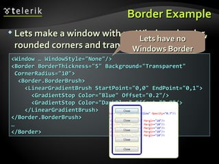 Border Example Lets make a window with no Windows border, rounded corners and transparent background <Window … WindowStyle=&quot;None&quot;/> <Border BorderThickness=&quot;5&quot; Background=&quot;Transparent&quot;  CornerRadius=&quot;10&quot;> <Border.BorderBrush> <LinearGradientBrush StartPoint=&quot;0,0&quot; EndPoint=&quot;0,1&quot;> <GradientStop Color=&quot;Blue&quot; Offset=&quot;0.2&quot;/> <GradientStop Color=&quot;DarkBlue&quot; Offset=&quot;0.8&quot;/> </LinearGradientBrush> </Border.BorderBrush> … </Border> Lets have no Windows Border 