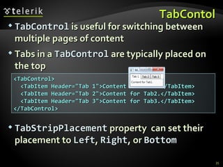TabContol TabControl  is useful for switching between multiple pages of content Tabs in a  TabControl  are typically placed on the top TabStripPlacement  property  can set their placement to  Left ,  Right , or  Bottom <TabControl> <TabItem Header=&quot;Tab 1&quot;>Content for Tab1.</TabItem> <TabItem Header=&quot;Tab 2&quot;>Content for Tab2.</TabItem> <TabItem Header=&quot;Tab 3&quot;>Content for Tab3.</TabItem> </TabControl> 