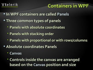 Containers in WPF  In WPF containers are called  Panels Three common types of panels Panels with absolute coordinates Panels with stacking order Panels with proportional or with rows/columns Absolute coordinates Panels Canvas Controls inside the canvas are arranged based on the  Canvas  position and size 