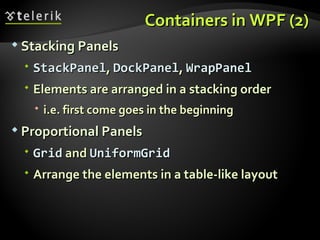 Containers in WPF (2) Stacking Panels StackPanel ,  DockPanel ,  WrapPanel Elements are arranged in a stacking order i.e. first come goes in the beginning Proportional Panels Grid  and  UniformGrid Arrange the elements in a table-like layout 