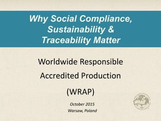 Why Social Compliance,
Sustainability &
Traceability Matter
Worldwide Responsible
Accredited Production
(WRAP)
October 2015
Warsaw, Poland
 