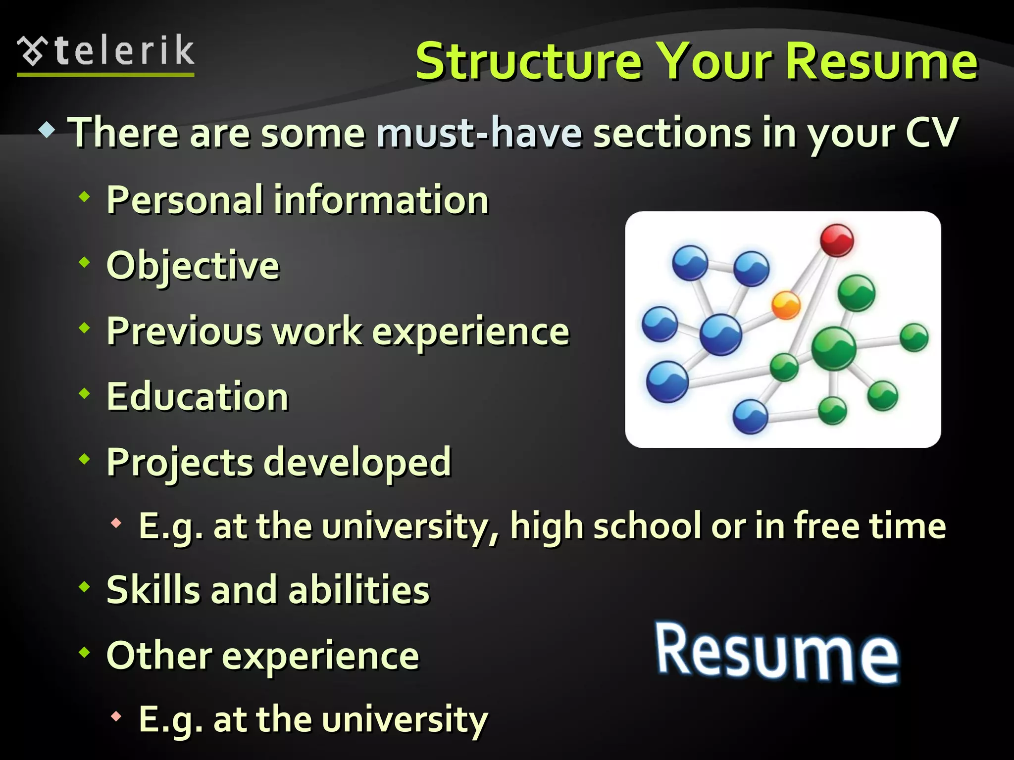 Structure Your Resume There are some  must-have  sections in your CV Personal information Objective Previous work experience Education Projects developed E.g. at the university, high school or in free time Skills and abilities Other experience E.g. at the university 