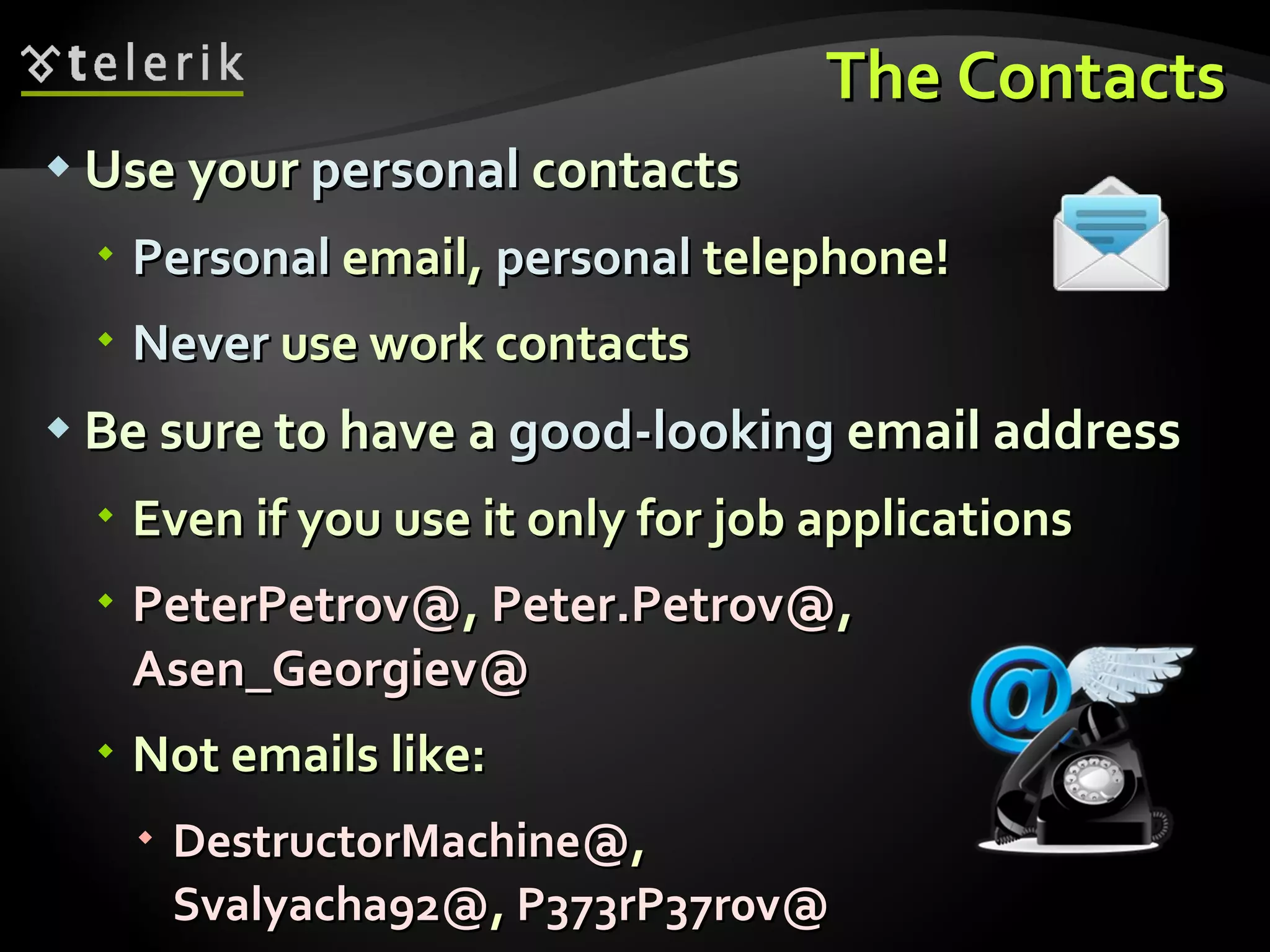 The Contacts Use your  personal  contacts Personal  email,  personal  telephone! Never  use work contacts Be sure to have a  good-looking  email address Even if you use it only for job applications PeterPetrov@ ,  Peter.Petrov@ ,  Asen_Georgiev@ Not emails like: DestructorMachine@ , Svalyacha92@ ,  P373rP37r0v@ 